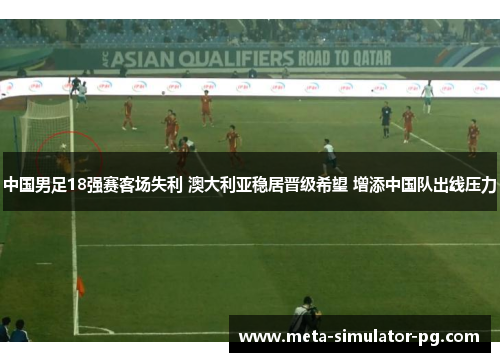 中国男足18强赛客场失利 澳大利亚稳居晋级希望 增添中国队出线压力
